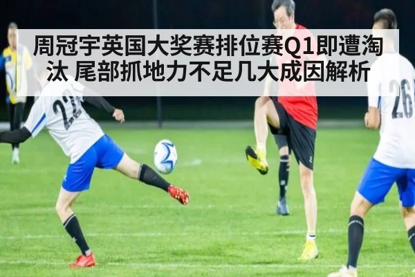 周冠宇英国大奖赛排位赛Q1即遭淘汰 尾部抓地力不足几大成因解析